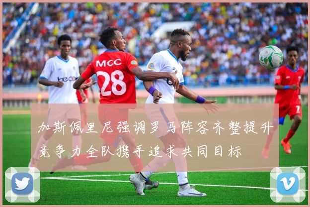 加斯佩里尼强调罗马阵容齐整提升竞争力全队携手追求共同目标