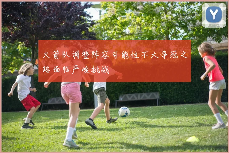 火箭队调整阵容可能性不大争冠之路面临严峻挑战