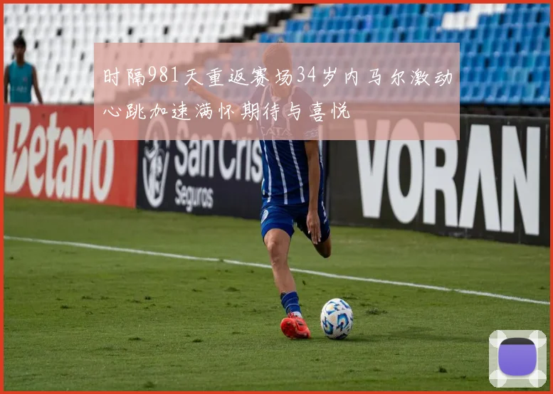 时隔981天重返赛场34岁内马尔激动心跳加速满怀期待与喜悦