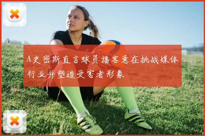 A史密斯直言球员播客意在挑战媒体行业并塑造受害者形象