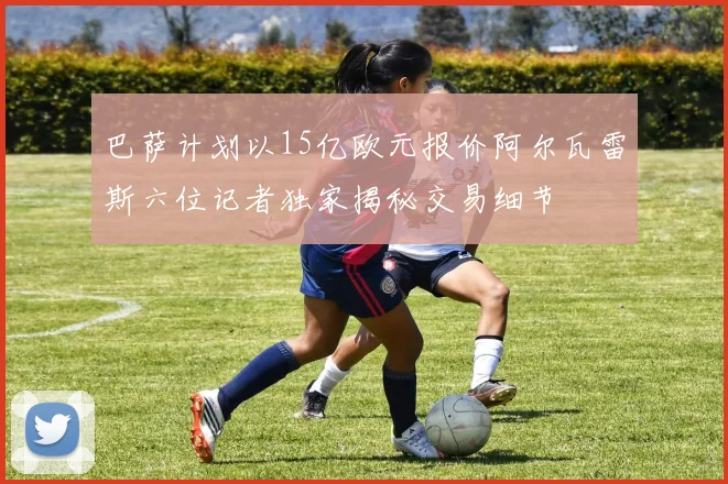 巴萨计划以15亿欧元报价阿尔瓦雷斯六位记者独家揭秘交易细节