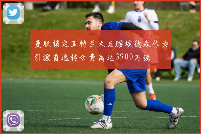 曼联锁定亚特兰大后腰埃德森作为引援首选转会费高达3900万镑