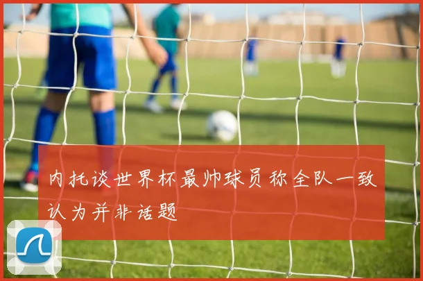 内托谈世界杯最帅球员称全队一致认为并非话题