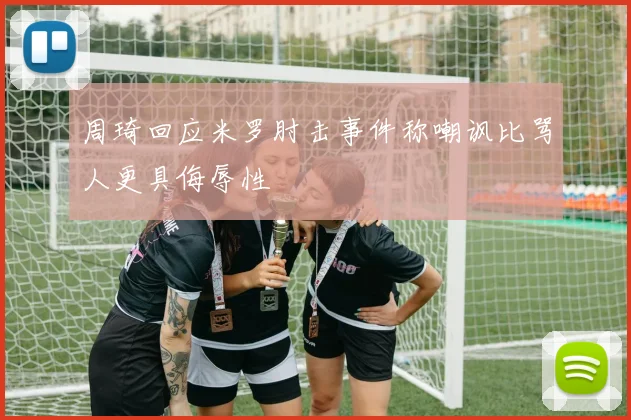 周琦回应米罗肘击事件称嘲讽比骂人更具侮辱性