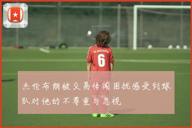 杰伦布朗被交易传闻困扰感受到球队对他的不尊重与忽视