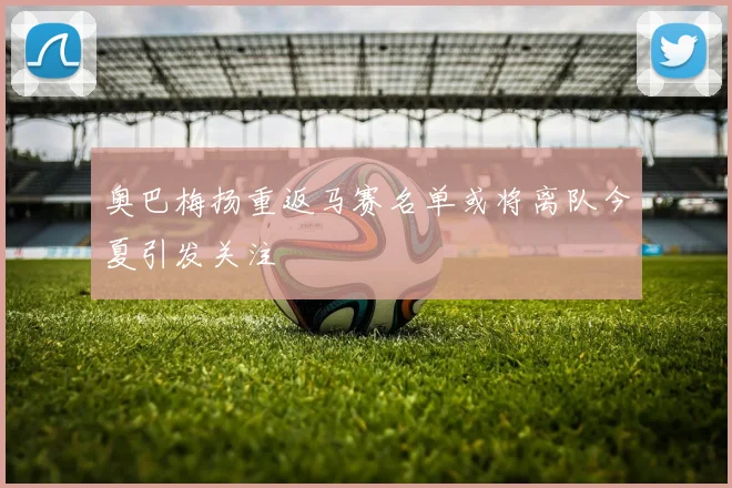 奥巴梅扬重返马赛名单或将离队今夏引发关注