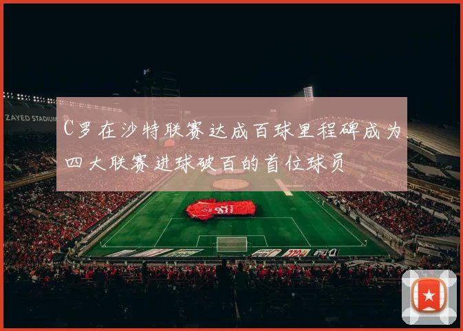 C罗在沙特联赛达成百球里程碑成为四大联赛进球破百的首位球员