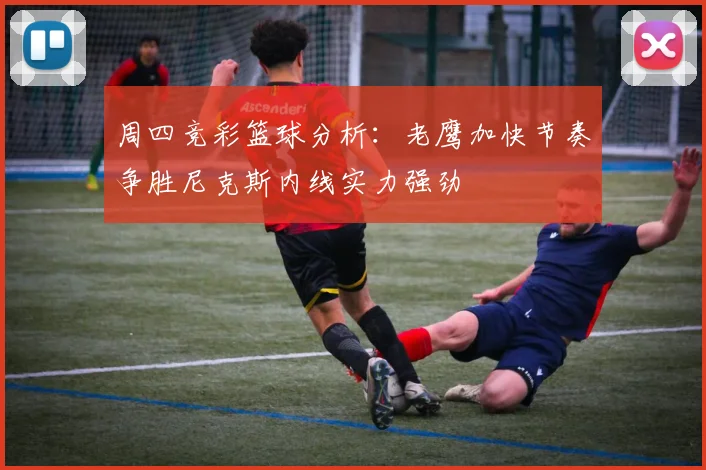 周四竞彩篮球分析：老鹰加快节奏争胜尼克斯内线实力强劲