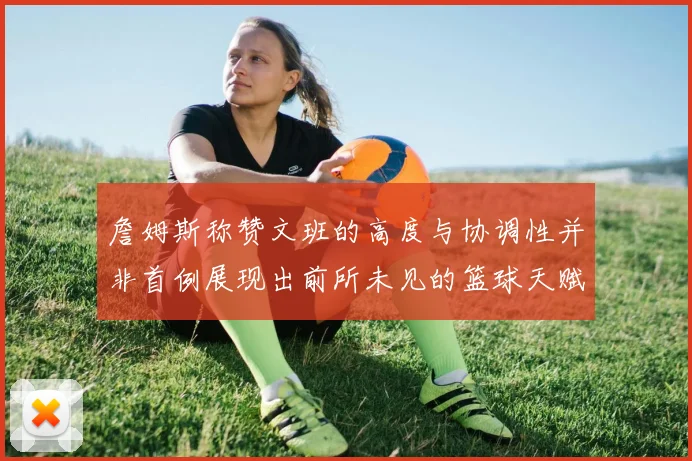 詹姆斯称赞文班的高度与协调性并非首例展现出前所未见的篮球天赋