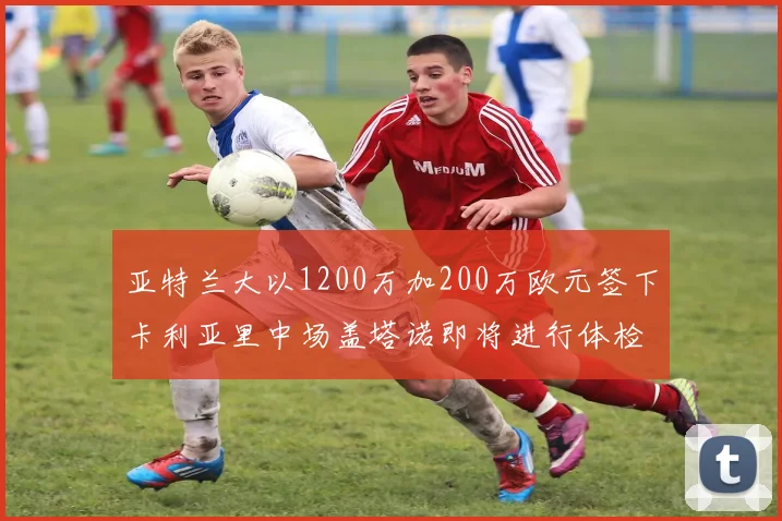 亚特兰大以1200万加200万欧元签下卡利亚里中场盖塔诺即将进行体检