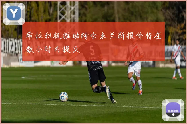 希拉积极推动转会米兰新报价将在数小时内提交