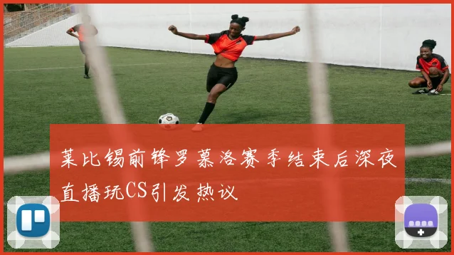 莱比锡前锋罗慕洛赛季结束后深夜直播玩CS引发热议