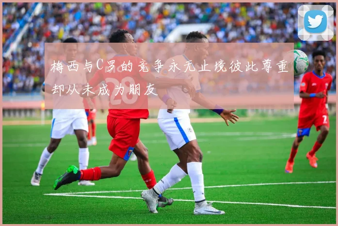 梅西与C罗的竞争永无止境彼此尊重却从未成为朋友