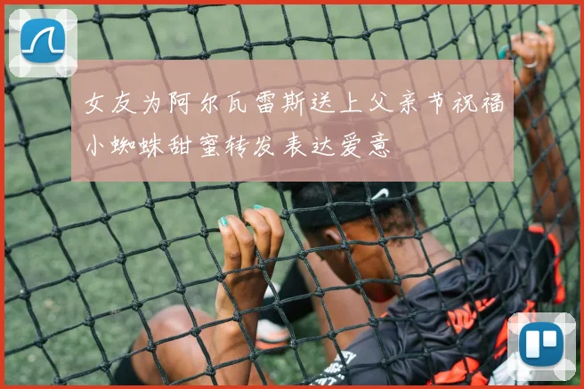 女友为阿尔瓦雷斯送上父亲节祝福小蜘蛛甜蜜转发表达爱意