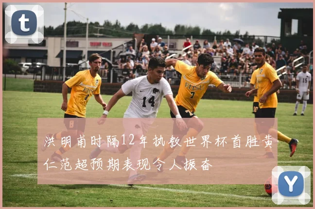 洪明甫时隔12年执教世界杯首胜黄仁范超预期表现令人振奋