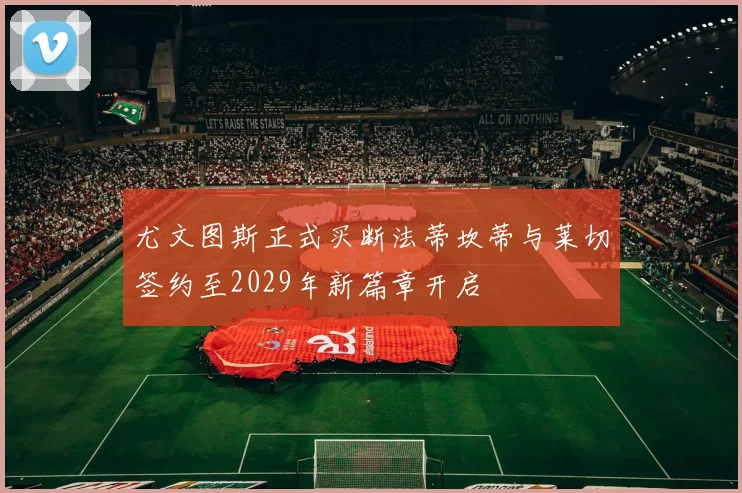 尤文图斯正式买断法蒂坎蒂与莱切签约至2029年新篇章开启