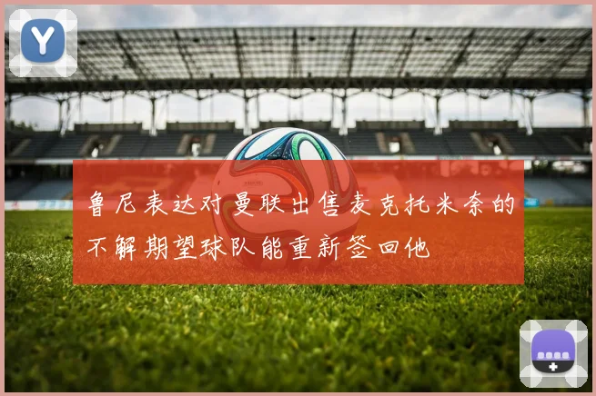 鲁尼表达对曼联出售麦克托米奈的不解期望球队能重新签回他