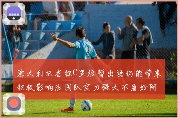 意大利记者称C罗短暂出场仍能带来积极影响法国队实力强大不看好阿根廷表现