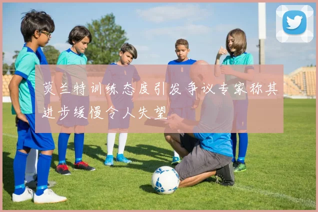 莫兰特训练态度引发争议专家称其进步缓慢令人失望