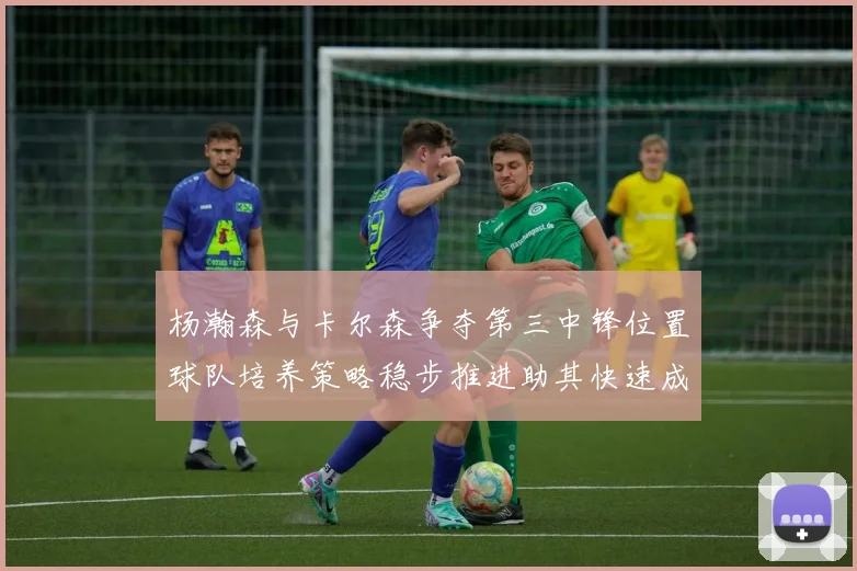 杨瀚森与卡尔森争夺第三中锋位置球队培养策略稳步推进助其快速成长