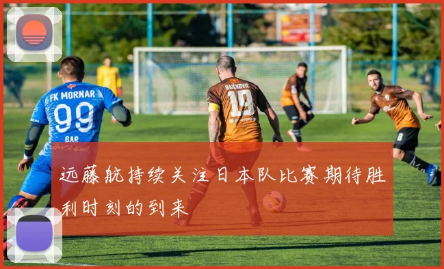 远藤航持续关注日本队比赛期待胜利时刻的到来
