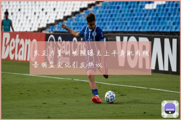 朱正力量训练照曝光上半身肌肉线条明显变化引发热议