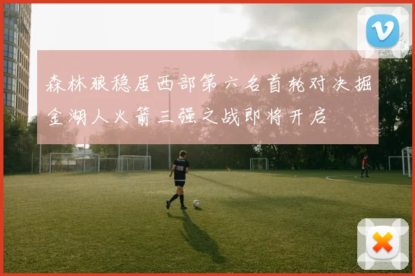 森林狼稳居西部第六名首轮对决掘金湖人火箭三强之战即将开启