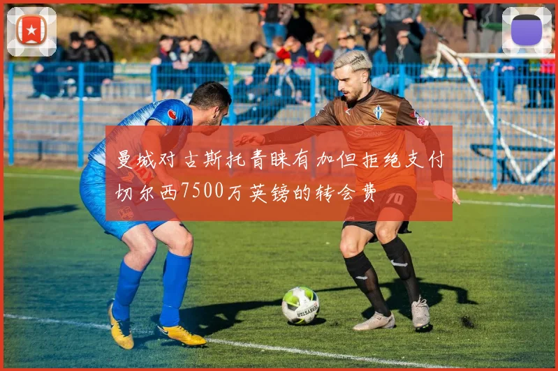 曼城对古斯托青睐有加但拒绝支付切尔西7500万英镑的转会费