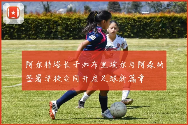 阿尔特塔长子加布里埃尔与阿森纳签署学徒合同开启足球新篇章