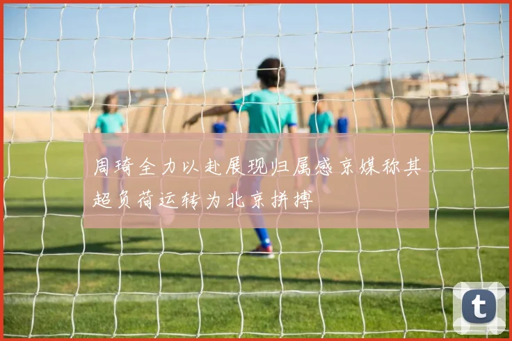 周琦全力以赴展现归属感京媒称其超负荷运转为北京拼搏