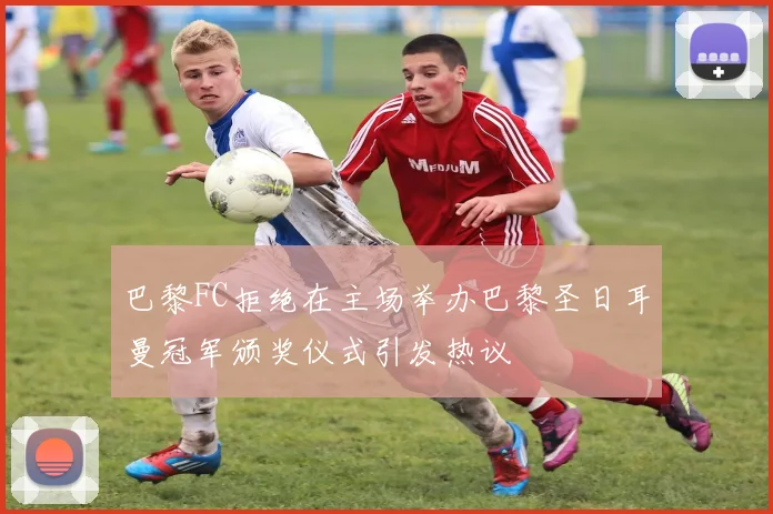 巴黎FC拒绝在主场举办巴黎圣日耳曼冠军颁奖仪式引发热议