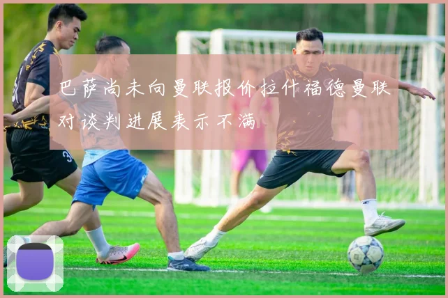 巴萨尚未向曼联报价拉什福德曼联对谈判进展表示不满