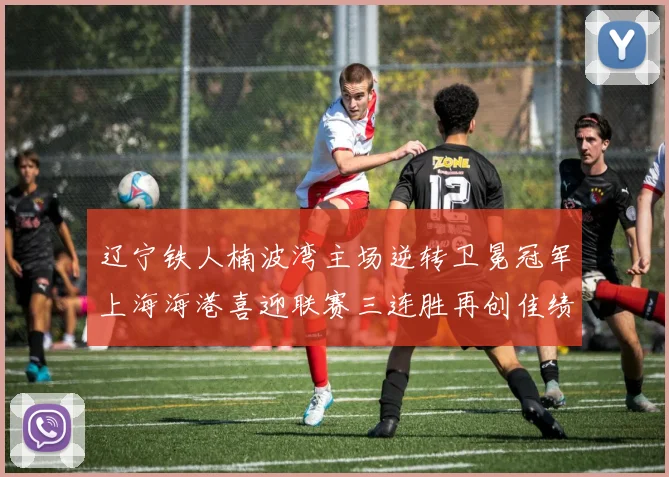 辽宁铁人楠波湾主场逆转卫冕冠军上海海港喜迎联赛三连胜再创佳绩