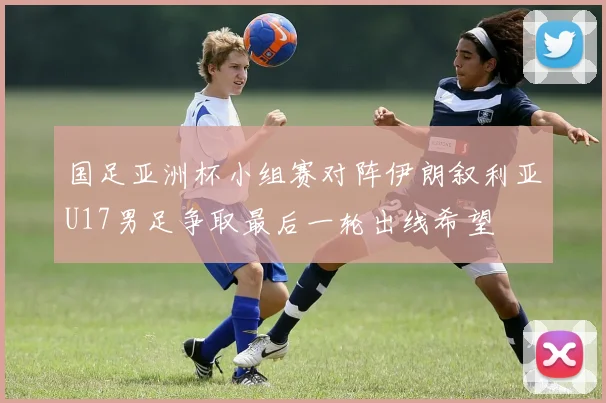 国足亚洲杯小组赛对阵伊朗叙利亚U17男足争取最后一轮出线希望
